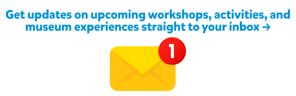 Website Enews Banner (1920 x 626 px) Sign up to get updates on workshops, activities, and museum experiences straight to your inbox →